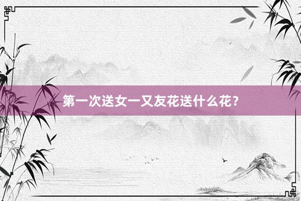 第一次送女一又友花送什么花？