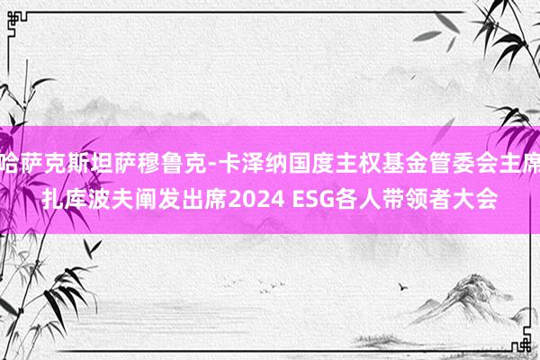 哈萨克斯坦萨穆鲁克-卡泽纳国度主权基金管委会主席扎库波夫阐发出席2024 ESG各人带领者大会